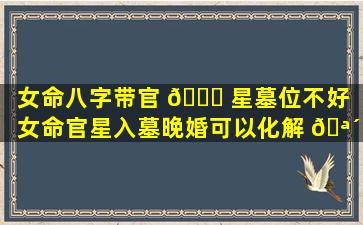 女命八字带官 🕊 星墓位不好（女命官星入墓晚婚可以化解 🪴 吗）